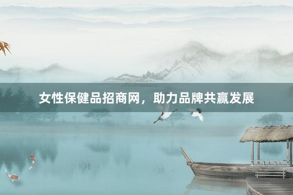 女性保健品招商网，助力品牌共赢发展
